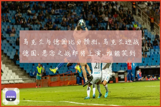 乌克兰与德国比分预测,乌克兰迎战德国,悬念之战即将上演,谁能笑到最后