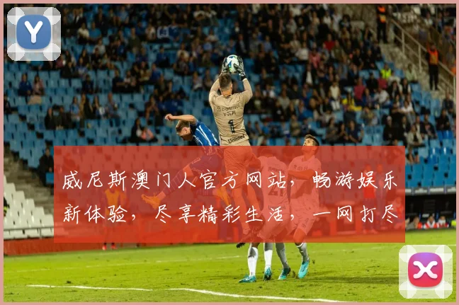 威尼斯澳门人官方网站，畅游娱乐新体验，尽享精彩生活，一网打尽